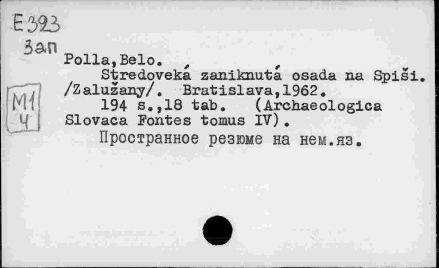 ﻿Е323
Зап
Ml
IJL
Polla,Belo. ,	t
Stredoveka zaniknuta osada na Spisi. /Zaluzany/. Bratislava,1962.
194 s.,18 tab. (Archaeologica Slovaca Fontes tomus IV) .
Пространное резюме на нем.яз.